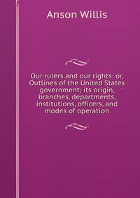 Our rulers and our rights: or, Outlines of the United States government; its origin, branches, departments, institutions, officers, and modes of operation
