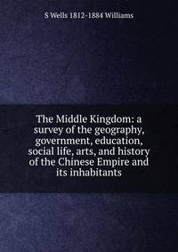 The Middle Kingdom: a survey of the geography, government, education, social life, arts, and history of the Chinese Empire and its inhabitants