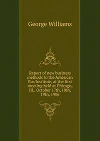 Report of new business methods to the American Gas Institute, at the first meeting held at Chicago, Ill., October 17th, 18th, 19th, 1906.