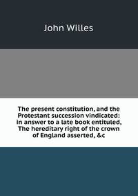 The present constitution, and the Protestant succession vindicated: in answer to a late book entituled, The hereditary right of the crown of England asserted, &amp;c