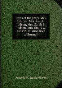 Lives of the three Mrs. Judsons, Mrs. Ann H. Judson, Mrs. Sarah B. Judson, Mrs. Emily C. Judson, missionaries to Burmah
