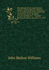 Our advance from Appomattox; address of John Skelton Williams . at the celebration of the hundredth anniversary of the birthday of General Robert E. . Virginia Society of Atlanta, January 19, 1907