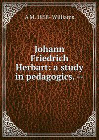 Johann Friedrich Herbart: a study in pedagogics. --