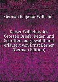 Kaiser Wilhelms des Grossen Briefe, Reden und Schriften; ausgewahlt und erlautert von Ernst Berner (German Edition)