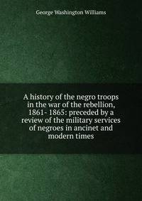 A history of the negro troops in the war of the rebellion, 1861- 1865: preceded by a review of the military services of negroes in ancinet and modern times
