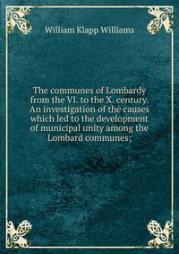 The communes of Lombardy from the VI. to the X. century. An investigation of the causes which led to the development of municipal unity among the Lombard communes;