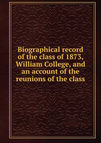 Biographical record of the class of 1873, William College, and an account of the reunions of the class