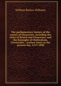 The parliamentary history of the county of Gloucester, including the cities of Bristol and Gloucester, and the boroughs of Cheltenham, Cirencester, . earliest times to the present day, 1213-1898