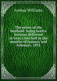The seisin of the freehold: being twelve lectures delivered in Gray's Inn hall in the months of January and February, 1876