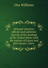 Oriental America: official and authentic records of the dealings of the United States with the natives of Luzon and their former rulers .
