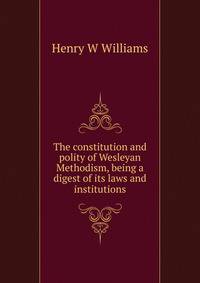 The constitution and polity of Wesleyan Methodism, being a digest of its laws and institutions