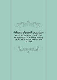 God timing all national changes in the interests of His Christ. A discourse before the American Baptist home mission society, at its annual meeting in . R.I., on Thursday evening, May 29th, 1862