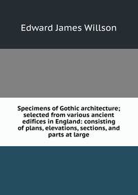 Specimens of Gothic architecture; selected from various ancient edifices in England: consisting of plans, elevations, sections, and parts at large