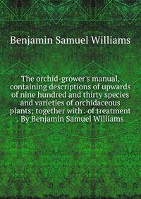 The orchid-grower's manual, containing descriptions of upwards of nine hundred and thirty species and varieties of orchidaceous plants; together with . of treatment . By Benjamin Samuel Williams