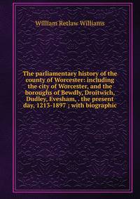 The parliamentary history of the county of Worcester: including the city of Worcester, and the boroughs of Bewdly, Droitwich, Dudley, Evesham, . the present day, 1213-1897 ; with biographic