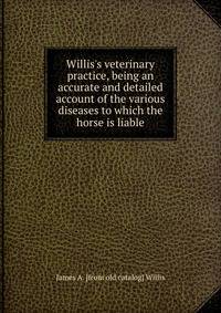 Willis's veterinary practice, being an accurate and detailed account of the various diseases to which the horse is liable