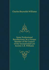 Some Professional Recollections, by a Former Member of the Council of the Incorporated Law Society C.R. Williams.