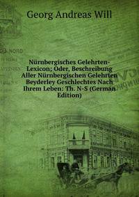 Nurnbergisches Gelehrten-Lexicon; Oder, Beschreibung Aller Nurnbergischen Gelehrten Beyderley Geschlechtes Nach Ihrem Leben: Th. N-S (German Edition)