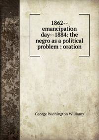1862--emancipation day--1884: the negro as a political problem : oration