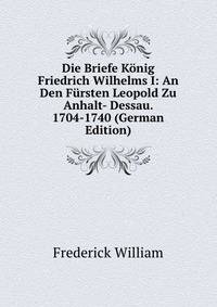 Die Briefe K?nig Friedrich Wilhelms I: An Den F?rsten Leopold Zu Anhalt- Dessau. 1704-1740 (German Edition)