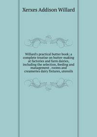 Willard's practical butter book; a complete treatise on butter-making at factories and farm dairies, including the selection, feeding and management . rooms and creameries dairy fixtures, utensils