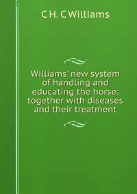 Williams' new system of handling and educating the horse: together with diseases and their treatment