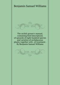The orchid-grower's manual, containing brief descriptions of upwards of eight hundred species and varieties of orchidaceous plants; together with . of treatment . By Benjamin Samuel Williams