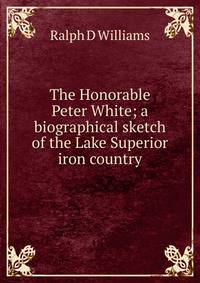 The Honorable Peter White; a biographical sketch of the Lake Superior iron country