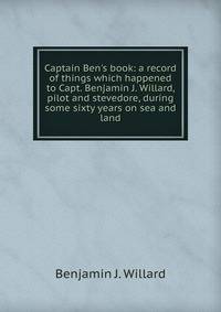 Captain Ben's book: a record of things which happened to Capt. Benjamin J. Willard, pilot and stevedore, during some sixty years on sea and land