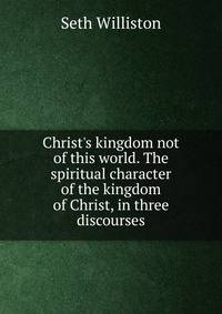 Christ's kingdom not of this world. The spiritual character of the kingdom of Christ, in three discourses