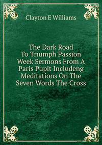 The Dark Road To Triumph Passion Week Sermons From A Paris Pupit Includeng Meditations On The Seven Words The Cross
