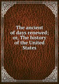 The ancient of days renewed; or, The history of the United States