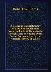 A Biographical Dictionary of Eminent Welshmen: From the Earliest Times to the Present, and Including Every Name Connected with the Ancient History of Wales .