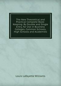 The New Theoretical and Practical Complete Book-Keeping: By Double and Single Entry, for Use in Business Colleges, Common Schools, High Schools and Academies