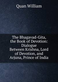 The Bhagavad-Gita, the Book of Devotion: Dialogue Between Krishna, Lord of Devotion, and Arjuna, Prince of India