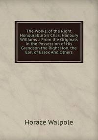 The Works, of the Right Honourable Sir Chas. Hanbury Williams .: From the Originals in the Possession of His Grandson the Right Hon. the Earl of Essex And Others