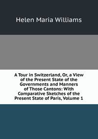A Tour in Switzerland, Or, a View of the Present State of the Governments and Manners of Those Cantons: With Comparative Sketches of the Present State of Paris, Volume 1