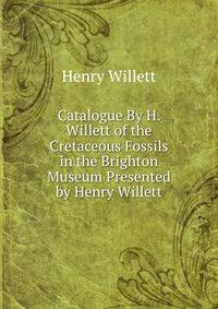 Catalogue By H. Willett of the Cretaceous Fossils in the Brighton Museum Presented by Henry Willett