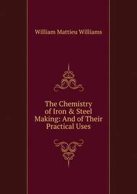 The Chemistry of Iron &amp; Steel Making: And of Their Practical Uses