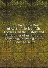 "From Under the Dust of Ages": A Series of Six Lectures On the History and Antiquities of Assyria and Babylonia, Delivered at the British Museum