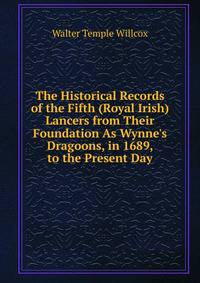 The Historical Records of the Fifth (Royal Irish) Lancers from Their Foundation As Wynne's Dragoons, in 1689, to the Present Day