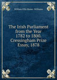 The Irish Parliament from the Year 1782 to 1800. Cressingham Prize Essay, 1878