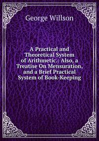 A Practical and Theoretical System of Arithmetic.: Also, a Treatise On Mensuration, and a Brief Practical System of Book-Keeping