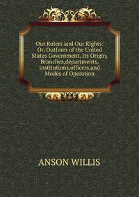 Our Rulers and Our Rights: Or, Outlines of the United States Government, Its Origin, Branches,departments,institutions,officers,and Modes of Operation