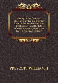 History of the Conquest of Mexico, with a Preliminary View of the Ancient Mexican Civilization , and the Life of the Conqueror, Hernando Cortez. (German Edition)