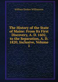 The History of the State of Maine: From Its First Discovery, A. D. 1602, to the Separation, A. D. 1820, Inclusive, Volume 1