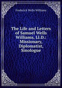 The Life and Letters of Samuel Wells Williams, Ll.D.: Missionary, Diplomatist, Sinologue