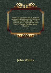 Reports of Adjudged Cases in the Court of Common Pleas During the Time Lord Chief Justice Willes Presided in the Court 1737-1758: Together with Some . Court of Chancery, and Exchequer Chamber
