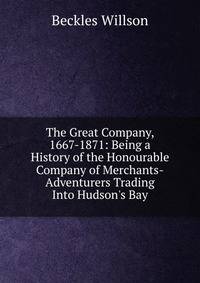 The Great Company, 1667-1871: Being a History of the Honourable Company of Merchants-Adventurers Trading Into Hudson's Bay