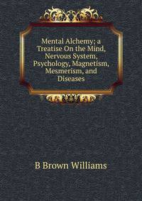 Mental Alchemy; a Treatise On the Mind, Nervous System, Psychology, Magnetism, Mesmerism, and Diseases